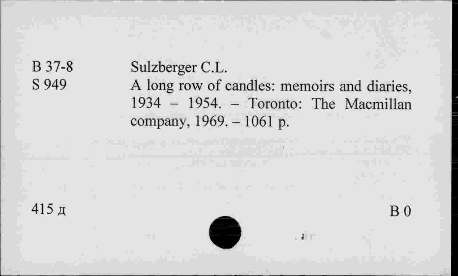 ﻿B 37-8
S 949
Sulzberger C.L.
A long row of candles: memoirs and diaries, 1934 - 1954. - Toronto: The Macmillan company, 1969. - 1061 p.
415 a
i
BO